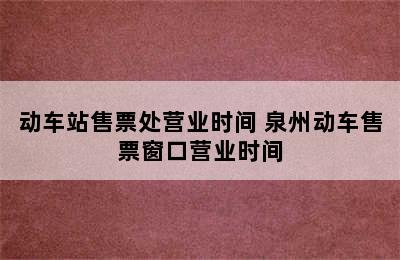 动车站售票处营业时间 泉州动车售票窗口营业时间